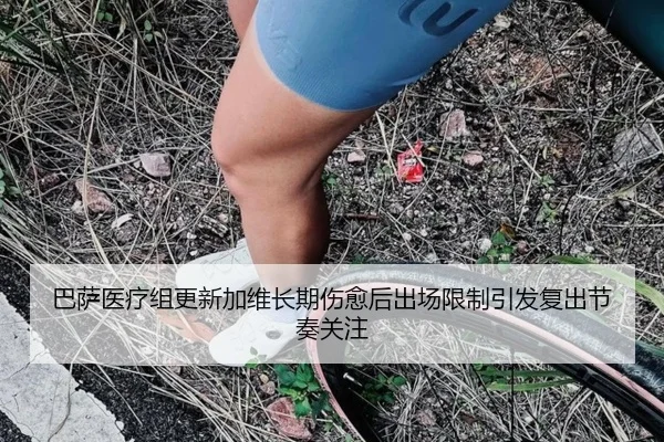 巴萨医疗组更新加维长期伤愈后出场限制引发复出节奏关注